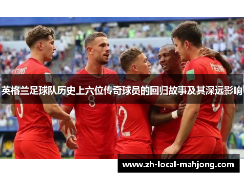 英格兰足球队历史上六位传奇球员的回归故事及其深远影响 英格兰足球队历史上六位传奇球员的回归故事及其深远影响