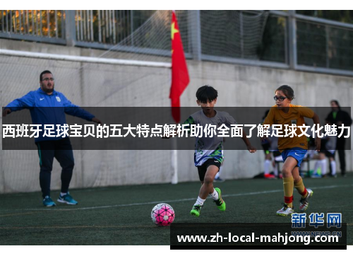 西班牙足球宝贝的五大特点解析助你全面了解足球文化魅力