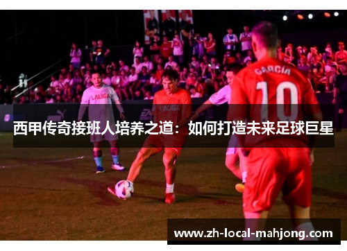 西甲传奇接班人培养之道：如何打造未来足球巨星
