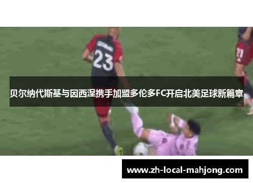 贝尔纳代斯基与因西涅携手加盟多伦多FC开启北美足球新篇章